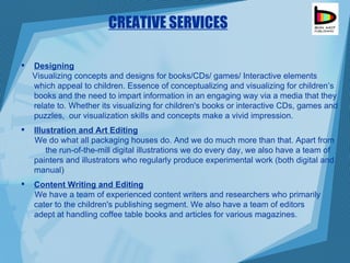 Designing Visualizing concepts and designs for books/CDs/ games/ Interactive elements which appeal to children. Essence of conceptualizing and visualizing for children’s books and the need to impart information in an engaging way via a media that they relate to. Whether its visualizing for children's books or interactive CDs, games and puzzles,  our visualization skills and concepts make a vivid impression.  Illustration and Art Editing We do what all packaging houses do. And we do much more than that. Apart from  the run-of-the-mill digital illustrations we do every day, we also have a team of painters and illustrators who regularly produce experimental work (both digital and manual)  Content Writing and Editing We have a team of experienced content writers and researchers who primarily  cater to the children's publishing segment. We also have a team of editors  adept at handling coffee table books and articles for various magazines. CREATIVE SERVICES 