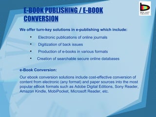 E-BOOK PUBLISHING / E-BOOK CONVERSION Electronic publications of online journals Digitization of back issues Production of e-books in various formats Creation of searchable secure online databases We offer turn-key solutions in e-publishing which include: e-Book Conversion: Our ebook conversion solutions include cost-effective conversion of content from electronic (any format) and paper sources into the most popular eBook formats such as Adobe Digital Editions, Sony Reader, Amazon Kindle, MobiPocket, Microsoft Reader, etc. 
