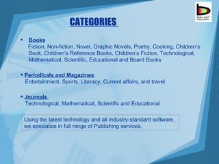 Books   Fiction, Non-fiction, Novel, Graphic Novels, Poetry, Cooking, Children’s  Book, Children’s Reference Books, Children’s Fiction, Technological, Mathematical, Scientific, Educational and Board Books Journals  Technological, Mathematical, Scientific and Educational  Periodicals and Magazines   Entertainment, Sports, Literacy, Current affairs, and travel CATEGORIES  Using the latest technology and all industry-standard software, we specialize in full range of Publishing services. 