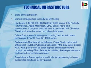 TECHNICAL INFRASTRUCTURE State of the art facility. Current infrastructure is ready for 240 seats. Hardware- IBM PC 300, IBM Netfinity 3000 series, IBM Netfinity  5100 series, Apple Macintosh, UPS, Server racks and accessories, Computer switches and accessories, HP CD writer Creation of searchable secure online databases. Office Equipments-Scanning and printing devices with latest technology, EPABX, Fax-ISF 4000 series. Software-McAfee total Virus defense, Visual Studio, Microsoft Office pack , Adobe Publishing Collection, XML Spy Suite, Export XML, XML parser with all other popular and latest software required including EPub Reader for reliable, flexible performance and support current requirements.  Proprietary software systems and tools for developing in-house customized solutions for any project. 