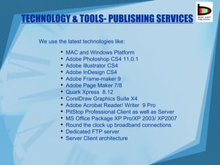 TECHNOLOGY & TOOLS- PUBLISHING SERVICES We use the latest technologies like: MAC and Windows Platform  Adobe Photoshop  CS4 11.0.1  Adobe Illustrator CS4 Adobe InDesign CS4 Adobe Frame-maker 9 Adobe Page Maker 7/8 Quark Xpress  8.12 CorelDraw Graphics Suite X4 Adobe Acrobat Reader/ Writer  9 Pro PitStop Professional Client as well as Server MS Office Package XP Pro/XP 2003/ XP2007 Round the clock up broadband connections Dedicated FTP server Server Client architecture 