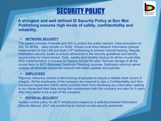 SECURITY POLICY A stringent and well defined IS Security Policy at Bon Mot Publishing ensures high levels of safety, confidentiality and reliability. NETWORK SECURITY The system includes Firewalls and IDS to protect the public network. Data encryption on SSL for all the  data transfer on WAN. Virtual Local Area Network information policies implemented on the LAN and layer 3 IP addressing to prevent internal hacking. Regular information security audits to ensure adherence to the security guidelines and identify opportunities for improvement. Daily, weekly and monthly backup for all the crucial data. NAS implementation in process for backup across the sites. Remote storage of all the crucial data for BCP (Business Continuity Planning) purpose .Dedicated antivirus server updates all terminals across the network with latest updates and patches. EMPLOYEES Rigorous reference checks of all incoming employees to ensure a reliable track record of integrity. All the employees of the company are required to sign a Confidentiality and Non-Disclosure Agreement (NDA) which prohibits them from disclosing any information relating to our clients and their data during their employment with the company and also for 5 years after they cease to be a part of the company. PHYSICAL SECURITY Access control policy for all IT infrastructure based on a well-documented Information Security Manual. 24x7 site monitoring by trained on-site security personnel. 