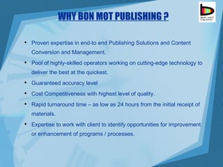 WHY BON MOT PUBLISHING ? Proven expertise in end-to end Publishing Solutions and Content Conversion and Management. Pool of highly-skilled operators working on cutting-edge technology to deliver the best at the quickest. Guaranteed accuracy level  Cost Competitiveness with highest level of quality. Rapid turnaround time – as low as 24 hours from the initial receipt of materials. Expertise to work with client to identify opportunities for improvement or enhancement of programs  / processes. 