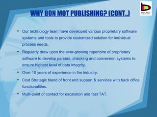 WHY BON MOT PUBLISHING? (CONT..) Our technology team have developed various proprietary software systems and tools to provide  customized solution for individual process needs. Regularly draw upon the ever-growing repertoire of proprietary software to develop parsers, checking and conversion systems to ensure highest level of data integrity. Over 10 years of experience in the industry. Cost Strategic blend of front end support & services with back office functionalities. Multi-point of contact for escalation and fast TAT. 