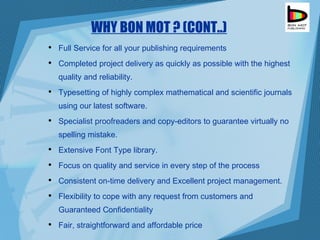 WHY BON MOT ? (CONT..) Full Service for all your publishing requirements  Completed project delivery as quickly as possible with the highest quality and reliability.  Typesetting of highly complex mathematical and scientific journals using our latest software.  Specialist proofreaders and copy-editors to guarantee virtually no spelling mistake.  Extensive Font Type library.  Focus on quality and service in every step of the process  Consistent on-time delivery and Excellent project management.  Flexibility to cope with any request from customers and Guaranteed Confidentiality  Fair, straightforward and affordable price  
