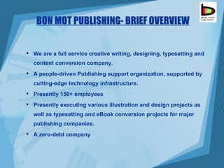 BON MOT PUBLISHING- BRIEF OVERVIEW We are a full service creative writing, designing, typesetting and content conversion company.  A people-driven Publishing support organization, supported by cutting-edge technology infrastructure. Presently 150+ employees Presently executing various illustration and design projects as well as typesetting and eBook conversion projects for major publishing companies. A zero-debt company 