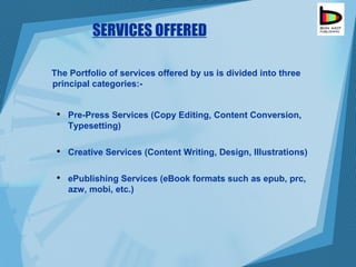 SERVICES OFFERED The Portfolio of services offered by us is divided into three principal categories:- Pre-Press Services (Copy Editing, Content Conversion, Typesetting) Creative Services (Content Writing, Design, Illustrations) ePublishing Services (eBook formats such as epub, prc, azw, mobi, etc.) 