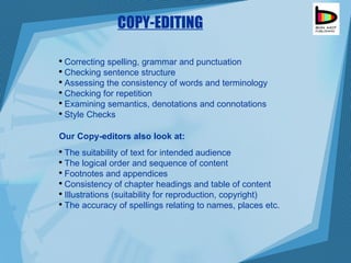 COPY-EDITING Correcting spelling, grammar and punctuation  Checking sentence structure  Assessing the consistency of words and terminology Checking for repetition  Examining semantics, denotations and connotations  Style Checks Our Copy-editors also look at: The suitability of text for intended audience  The logical order and sequence of content Footnotes and appendices  Consistency of chapter headings and table of content Illustrations (suitability for reproduction, copyright)  The accuracy of spellings relating to names, places etc. 