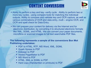 CONTENT CONVERSION Ability to perform a key and key -verify cycle . Ability to perform two or  more key cycles , using compare tools for matching the individual  outputs. Ability to compare and validate key and OCR capture, as well as  various combinations of OCR and data entry, multi – engine OCR, and  OCR and spell check for Data Entry. We can prepare your content for delivery via the Internet and for  electronic distribution, by converting it to structured electronic formats  like XML, SGML, and HTML. We can convert your paper documents,  microfilms or scanned images to full text searchable PDF files.  PDF to HTML, RTF, MS Word, XML, SGML  Quark Xpress to PDF Indesign to PDF  Adobe PageMaker to PDF MS Word to PDF HTML, SML or SGML to PDF Hard copy (Handwritten or printouts) to PDF The following represents a sample of the conversions Bon Mot Publishing undertakes: 