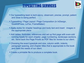 TYPESETTING SERVICES Our typesetting team is tech-savvy, observant, precise, prompt, patient  and close to being perfect.  Typesetting / Page Layout / Page Composition (in InDesign,  QuarkXPress, LaTex, FrameMaker) Apply styles for chapter headings and body text and insert  images in  the appropriate place  Add tables, footnotes, references and set up first page with even-odd  running heads for each chapter, page numbering, landscape sections,  etc. Send back the Page Proofs as PDF files for review to our client. Choosing the exact typestyle and size, column width, indents,  paragraph spacing, and chapter titles that is appropriate to the book  and meet the needs of our client. Create a printable file to produce a complete book. 