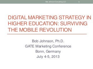 DIGITAL MARKETING STRATEGY IN
HIGHER EDUCATION: SURVIVING
THE MOBILE REVOLUTION
Bob Johnson, Ph.D.
GATE Marketing Conference
Bonn, Germany
July 4-5, 2013
Bob Johnson Consulting, LLC 1
 