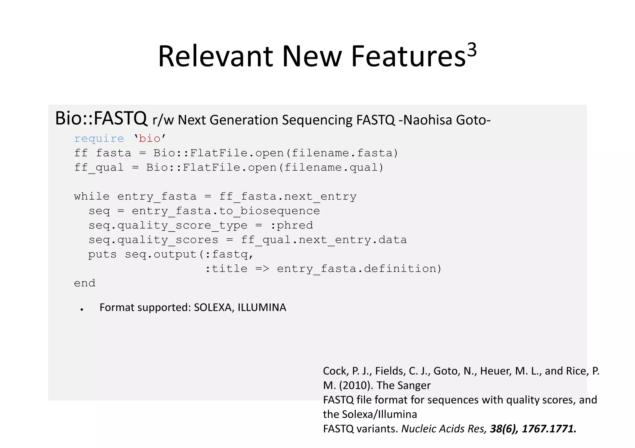 Relevant New                     Features3


Bio::FASTQ r/w Next Generation Sequencing FASTQ -Naohisa Goto-
  require ‘bio’
  ff_fasta = Bio::FlatFile.open(filename.fasta)
  ff_qual = Bio::FlatFile.open(filename.qual)

  while entry_fasta = ff_fasta.next_entry
    seq = entry_fasta.to_biosequence
    seq.quality_score_type = :phred
    seq.quality_scores = ff_qual.next_entry.data
    puts seq.output(:fastq,
                    :title => entry_fasta.definition)
  end

   ●   Format supported: SOLEXA, ILLUMINA




                                            Cock, P. J., Fields, C. J., Goto, N., Heuer, M. L., and Rice, P.
                                            M. (2010). The Sanger
                                            FASTQ file format for sequences with quality scores, and
                                            the Solexa/Illumina
                                            FASTQ variants. Nucleic Acids Res, 38(6), 1767.1771.
 