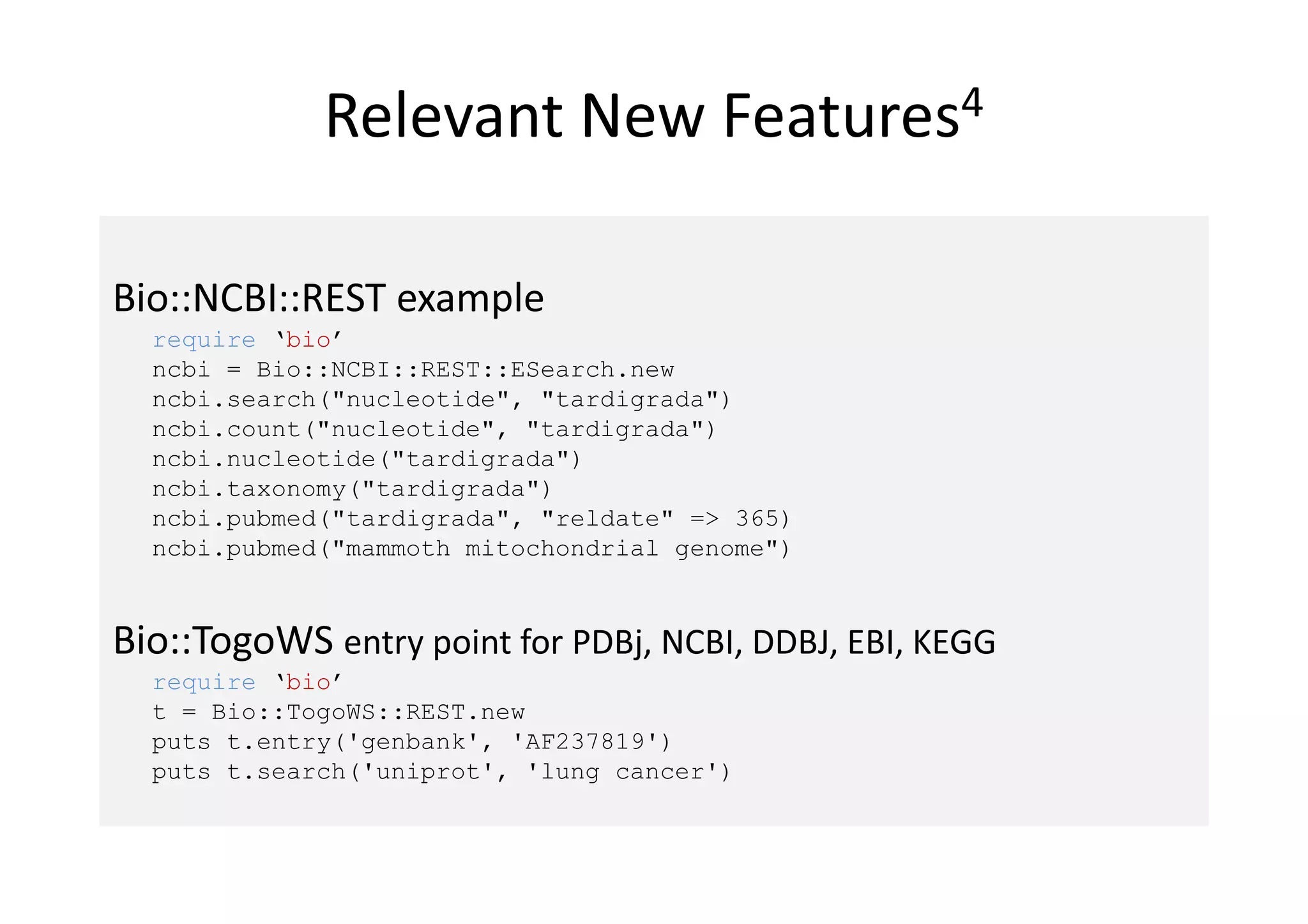 Relevant New               Features4



Bio::NCBI::REST example
  require ‘bio’
  ncbi = Bio::NCBI::REST::ESearch.new
  ncbi.search("nucleotide", "tardigrada")
  ncbi.count("nucleotide", "tardigrada")
  ncbi.nucleotide("tardigrada")
  ncbi.taxonomy("tardigrada")
  ncbi.pubmed("tardigrada", "reldate" => 365)
  ncbi.pubmed("mammoth mitochondrial genome")


Bio::TogoWS entry point for PDBj, NCBI, DDBJ, EBI, KEGG
  require ‘bio’
  t = Bio::TogoWS::REST.new
  puts t.entry('genbank', 'AF237819')
  puts t.search('uniprot', 'lung cancer')
 