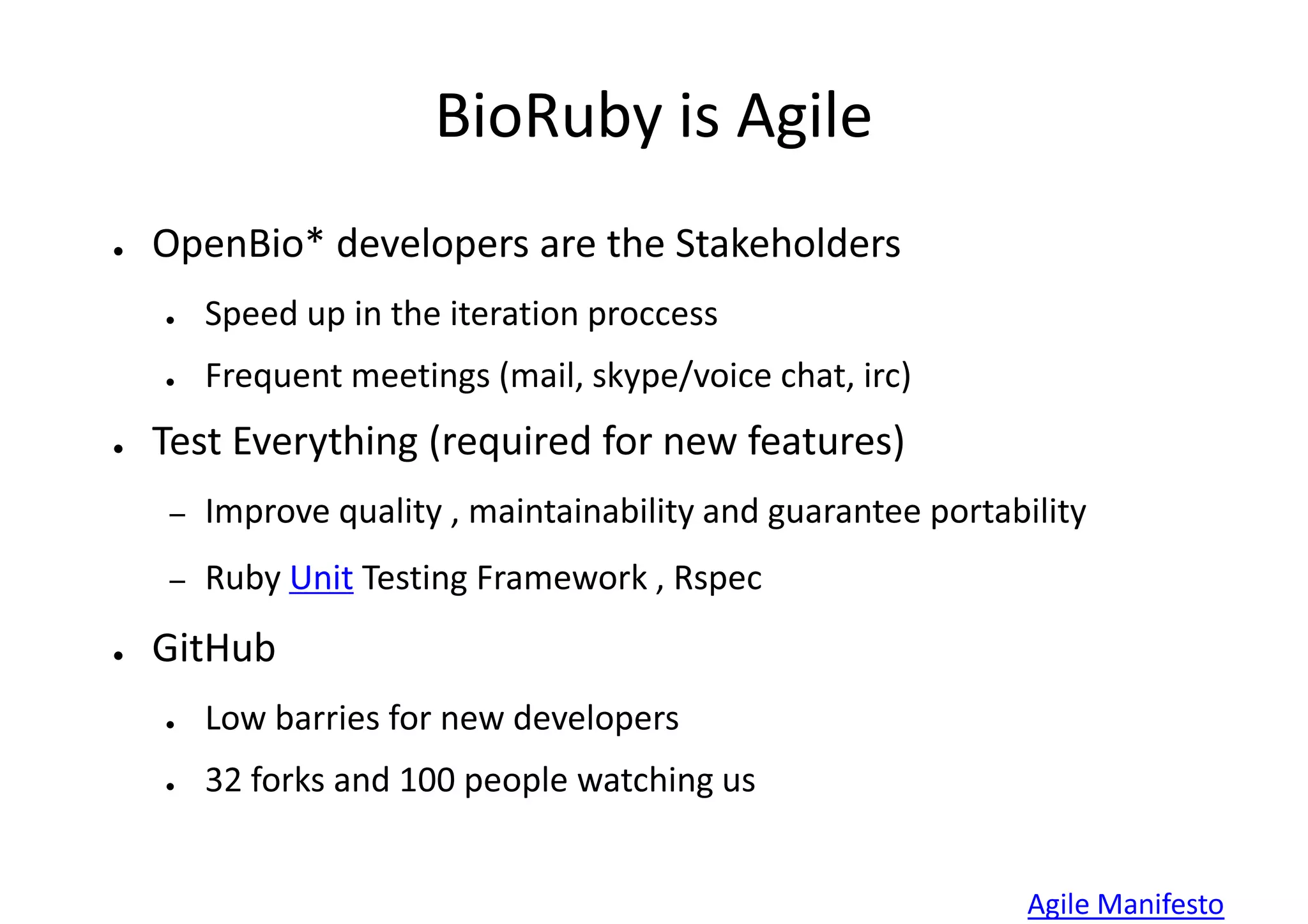 BioRuby is Agile
●   OpenBio* developers are the Stakeholders
    ●    Speed up in the iteration proccess
    ●    Frequent meetings (mail, skype/voice chat, irc)
●   Test Everything (required for new features)
     –   Improve quality , maintainability and guarantee portability
     –   Ruby Unit Testing Framework , Rspec
●   GitHub
    ●    Low barries for new developers
    ●    32 forks and 100 people watching us


                                                                Agile Manifesto
 