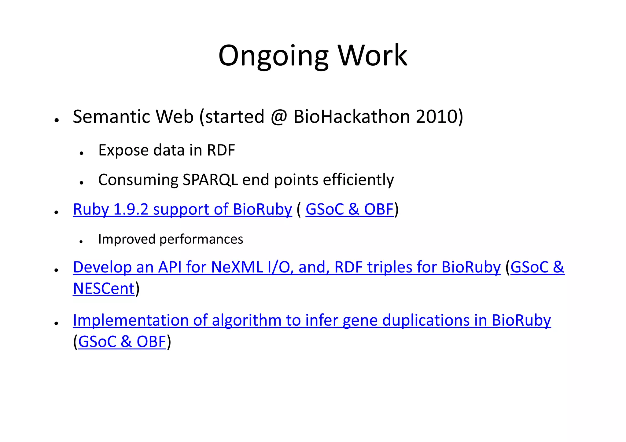 Ongoing Work
●   Semantic Web (started @ BioHackathon 2010)
    ●   Expose data in RDF
    ●   Consuming SPARQL end points efficiently
●   Ruby 1.9.2 support of BioRuby ( GSoC & OBF)
    ●   Improved performances
●   Develop an API for NeXML I/O, and, RDF triples for BioRuby (GSoC &
    NESCent)
●   Implementation of algorithm to infer gene duplications in BioRuby
    (GSoC & OBF)
 