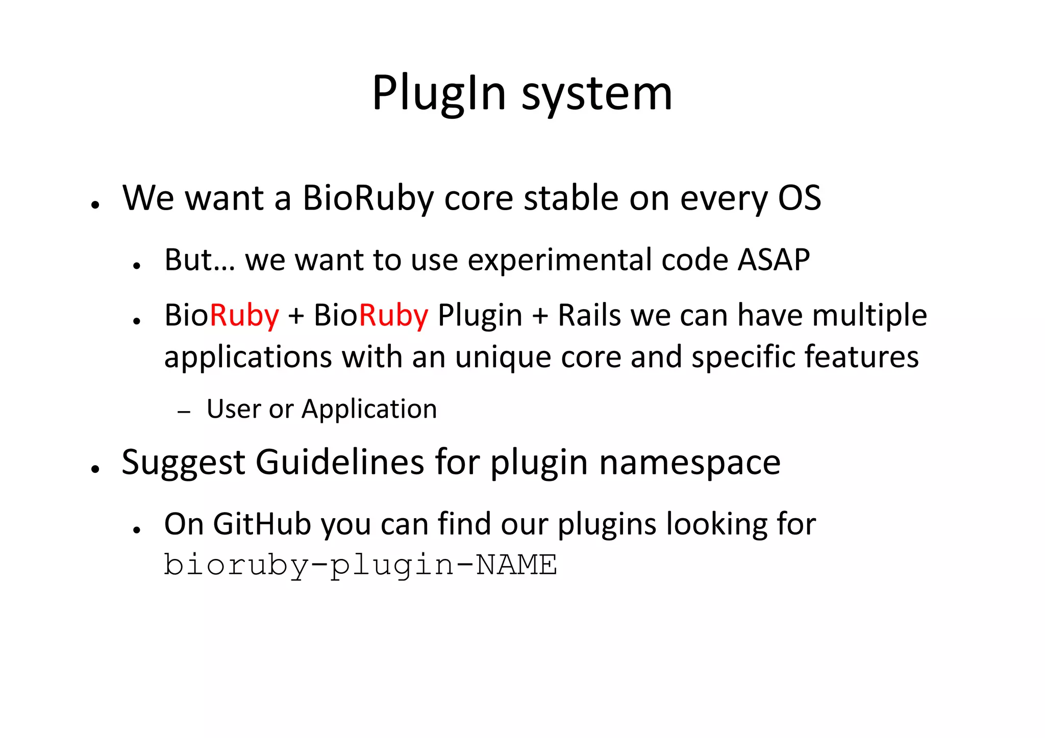 PlugIn system
●   We want a BioRuby core stable on every OS
    ●   But… we want to use experimental code ASAP
    ●   BioRuby + BioRuby Plugin + Rails we can have multiple
        applications with an unique core and specific features
        –   User or Application
●   Suggest Guidelines for plugin namespace
    ●   On GitHub you can find our plugins looking for
        bioruby-plugin-NAME
 