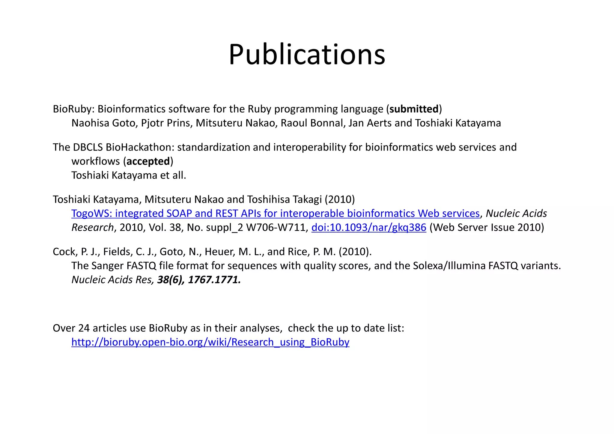 Publications
BioRuby: Bioinformatics software for the Ruby programming language (submitted)
    Naohisa Goto, Pjotr Prins, Mitsuteru Nakao, Raoul Bonnal, Jan Aerts and Toshiaki Katayama

The DBCLS BioHackathon: standardization and interoperability for bioinformatics web services and
   workflows (accepted)
   Toshiaki Katayama et all.

Toshiaki Katayama, Mitsuteru Nakao and Toshihisa Takagi (2010)
    TogoWS: integrated SOAP and REST APIs for interoperable bioinformatics Web services, Nucleic Acids
    Research, 2010, Vol. 38, No. suppl_2 W706-W711, doi:10.1093/nar/gkq386 (Web Server Issue 2010)

Cock, P. J., Fields, C. J., Goto, N., Heuer, M. L., and Rice, P. M. (2010).
   The Sanger FASTQ file format for sequences with quality scores, and the Solexa/Illumina FASTQ variants.
   Nucleic Acids Res, 38(6), 1767.1771.



Over 24 articles use BioRuby as in their analyses, check the up to date list:
   http://bioruby.open-bio.org/wiki/Research_using_BioRuby
 