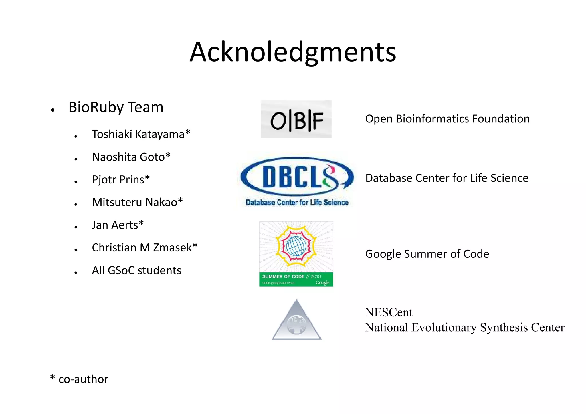 Acknoledgments
●   BioRuby Team
                                       Open Bioinformatics Foundation
    ●   Toshiaki Katayama*
    ●   Naoshita Goto*
    ●   Pjotr Prins*                   Database Center for Life Science
    ●   Mitsuteru Nakao*
    ●   Jan Aerts*
    ●   Christian M Zmasek*
                                       Google Summer of Code
    ●   All GSoC students


                                       NESCent
                                       National Evolutionary Synthesis Center



* co-author
 