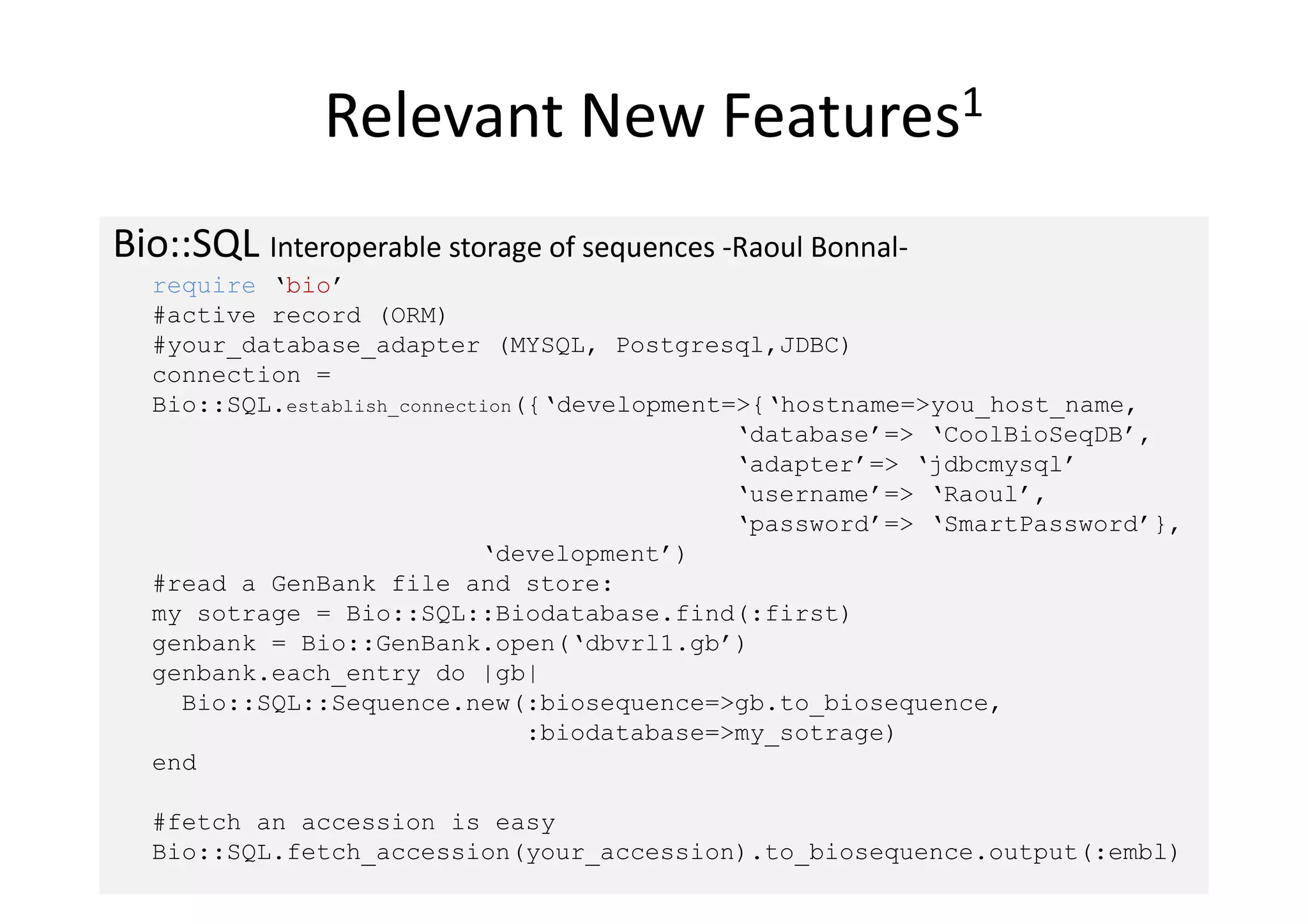 Relevant New                 Features1


Bio::SQL Interoperable storage of sequences -Raoul Bonnal-
  require ‘bio’
  #active_record (ORM)
  #your_database_adapter (MYSQL, Postgresql,JDBC)
  connection =
  Bio::SQL.establish_connection({‘development=>{‘hostname=>you_host_name,
                                              ‘database’=> ‘CoolBioSeqDB’,
                                              ‘adapter’=> ‘jdbcmysql’
                                              ‘username’=> ‘Raoul’,
                                              ‘password’=> ‘SmartPassword’},
                            ‘development’)
  #read a GenBank file and store:
  my_sotrage = Bio::SQL::Biodatabase.find(:first)
  genbank = Bio::GenBank.open(‘dbvrl1.gb’)
  genbank.each_entry do |gb|
    Bio::SQL::Sequence.new(:biosequence=>gb.to_biosequence,
                                :biodatabase=>my_sotrage)
  end

  #fetch an accession is easy
  Bio::SQL.fetch_accession(your_accession).to_biosequence.output(:embl)
 
