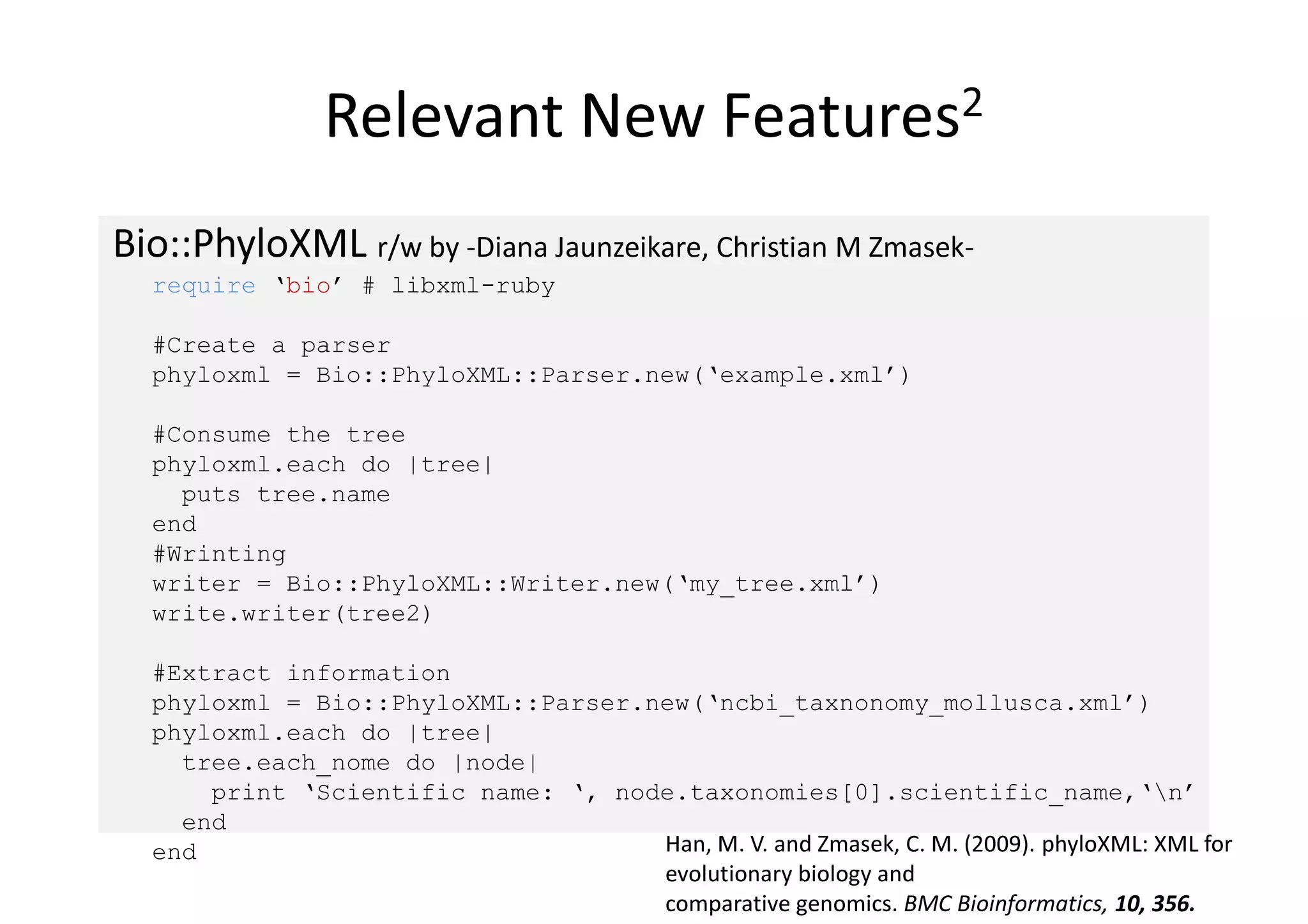 Relevant New                     Features2


Bio::PhyloXML r/w by -Diana Jaunzeikare, Christian M Zmasek-
  require ‘bio’ # libxml-ruby

  #Create a parser
  phyloxml = Bio::PhyloXML::Parser.new(‘example.xml’)

  #Consume the tree
  phyloxml.each do |tree|
    puts tree.name
  end
  #Wrinting
  writer = Bio::PhyloXML::Writer.new(‘my_tree.xml’)
  write.writer(tree2)

  #Extract information
  phyloxml = Bio::PhyloXML::Parser.new(‘ncbi_taxnonomy_mollusca.xml’)
  phyloxml.each do |tree|
    tree.each_nome do |node|
      print ‘Scientific name: ‘, node.taxonomies[0].scientific_name,‘n’
    end
  end                               Han, M. V. and Zmasek, C. M. (2009). phyloXML: XML for
                                    evolutionary biology and
                                    comparative genomics. BMC Bioinformatics, 10, 356.
 