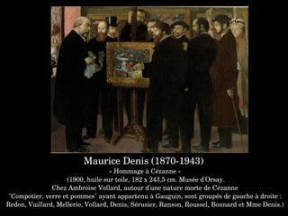 Maurice Denis (1870­1943) 
« Hommage à Cézanne »
 (1900, huile sur toile, 182 x 243,5 cm. Musée d'Orsay.
Chez Ambroise Vollard, autour d'une nature morte de Cézanne
 "Compotier, verre et pommes" ayant appartenu à Gauguin, sont groupés de gauche à droite : 
Redon, Vuillard, Mellerio, Vollard, Denis, Sérusier, Ranson, Roussel, Bonnard et Mme Denis.)
 
