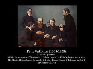 Félix Vallotton (1865­1925) 
« Les cinq peintres »
 (1903, Kunstmuseum Wintherthur. Debout  à gauche, Félix Vallotton et à droite, 
Ker­Xavier Roussel Assis de gauche à droite : Pierre Bonnard, Édouard Vuillard 
et Charles Cottet.)
 