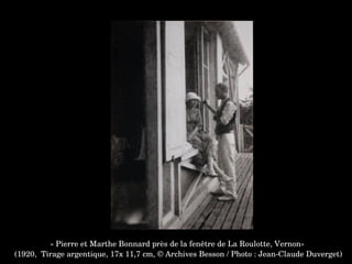 « Pierre et Marthe Bonnard près de la fenêtre de La Roulotte, Vernon»
 (1920,  Tirage argentique, 17x 11,7 cm, © Archives Besson / Photo : Jean­Claude Duverget)
 