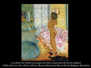 « Le cabinet de toilette au canapé rose [Nu à contre­jour] [L'eau de cologne]»
 (1908, huile sur toile, 124.5 x 108 cm. Musées Royaux des Beaux­Arts de Belgique, Bruxelles)
 