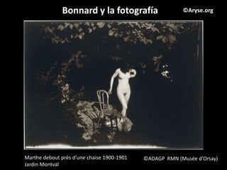 Bonnard y la fotografía                    ©Aryse.org




Marthe debout près d'une chaise 1900-1901   ©ADAGP RMN (Musée d'Orsay)
Jardin Montval
 