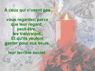 À ceux qui n'osent pas  vous regarder, parce que leur regard,  peut-être,  les trahiraient. Et qu'ils veulent garder pour eux seuls,  leur terrible secret. 