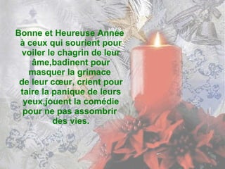 Bonne et Heureuse Année  à ceux qui sourient pour voiler le chagrin de leur âme,badinent pour masquer la grimace  de leur cœur, crient pour taire la panique de leurs yeux,jouent la comédie pour ne pas assombrir  des vies. 