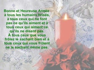 Bonne et Heureuse Année  à tous les humains brisés, à tous ceux qui ne font pas ce qu'ils aiment et à tous ceux qui aiment ce qu'ils ne disent pas. À tous ceux que vous frôlez le sachant bien et à tous ceux qui vous frôlent ne le sachant même pas. 