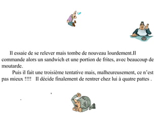        Il essaie de se relever mais tombe de nouveau lourdement.Il commande alors un sandwich et une portion de frites, avec beaucoup de moutarde.   Puis il fait une troisième tentative mais, malheureusement, ce n’est pas mieux !!!!    Il décide finalement de rentrer chez lui à quatre pattes .                                        ,               .                                   