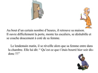         Au bout d’un certain nombre d’heures, il retrouve sa maison. Il ouvre difficilement la porte, monte les escaliers, se déshabille et  se couche doucement à coté de sa femme. Le lendemain matin, il se réveille alors que sa femme entre dans la chambre. Elle lui dit: “ Qu’est ce que t’étais bourré hier soir dis-  donc !!!”         