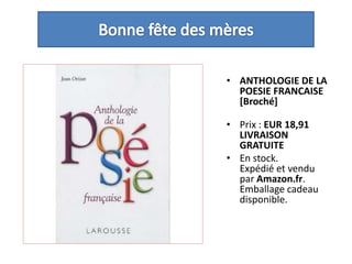 Bonne fête des mèresANTHOLOGIE DE LA POESIE FRANCAISE [Broché] Prix : EUR 18,91LIVRAISON GRATUITEEn stock.Expédié et vendu par Amazon.fr. Emballage cadeau disponible. 