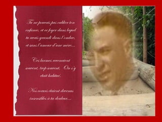 Tu ne pouvais pas oublier ton
enfance, et ce foyer dans lequel
tu avais grandi dans l’ombre,
et sans l’amour d’une mère...

    Ces larmes revenaient
souvent, trop souvent. On s’y
         était habitué.

 Nos coeurs étaient devenus
 insensibles à ta douleur...
 