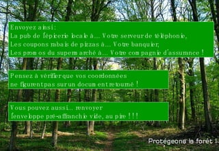 Envoyez ainsi : La pub de l’épicerie locale à… Votre serveur de téléphonie,  Les coupons rabais de pizzas à… Votre banquier, Les promos du supermarché à… Votre compagnie d’assurance !  Pensez à vérifier que vos coordonnées ne figurent pas sur un document retourné !  Vous pouvez aussi… renvoyer  l'enveloppe pré-affranchie vide, au pire ! ! ! 
