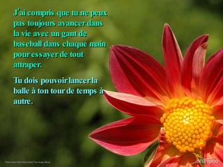 J’ai compris que tu ne peux pas toujours avancer dans la vie avec un gant de baseball dans chaque main pour essayer de tout attraper. Tu dois pouvoir lancer la balle à ton tour de temps à autre.   