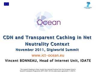 CDN and Transparent Caching in Net Neutrality Context November 2011, Digiworld Summit www.ict-ocean.eu The research leading to these results has received funding from the European Union's Seventh Framework Programme ([FP7/2007-2013]) under grant agreement n° 248775.  Vincent BONNEAU, Head of Internet Unit, IDATE 