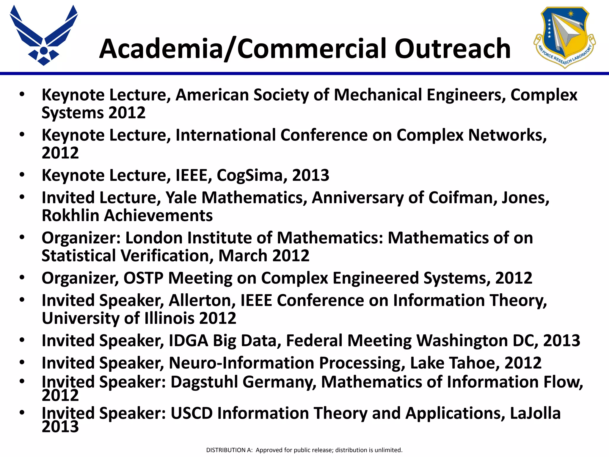 DISTRIBUTION A: Approved for public release; distribution is unlimited.
Academia/Commercial Outreach
• Keynote Lecture, American Society of Mechanical Engineers, Complex
Systems 2012
• Keynote Lecture, International Conference on Complex Networks,
2012
• Keynote Lecture, IEEE, CogSima, 2013
• Invited Lecture, Yale Mathematics, Anniversary of Coifman, Jones,
Rokhlin Achievements
• Organizer: London Institute of Mathematics: Mathematics of on
Statistical Verification, March 2012
• Organizer, OSTP Meeting on Complex Engineered Systems, 2012
• Invited Speaker, Allerton, IEEE Conference on Information Theory,
University of Illinois 2012
• Invited Speaker, IDGA Big Data, Federal Meeting Washington DC, 2013
• Invited Speaker, Neuro-Information Processing, Lake Tahoe, 2012
• Invited Speaker: Dagstuhl Germany, Mathematics of Information Flow,
2012
• Invited Speaker: USCD Information Theory and Applications, LaJolla
2013
 
