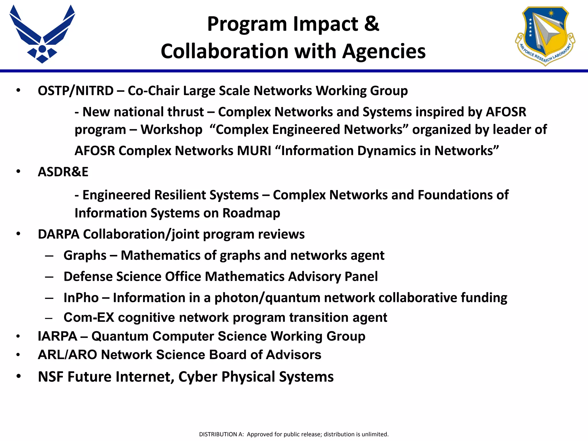 DISTRIBUTION A: Approved for public release; distribution is unlimited.
Program Impact &
Collaboration with Agencies
• OSTP/NITRD – Co-Chair Large Scale Networks Working Group
- New national thrust – Complex Networks and Systems inspired by AFOSR
program – Workshop “Complex Engineered Networks” organized by leader of
AFOSR Complex Networks MURI “Information Dynamics in Networks”
• ASDR&E
- Engineered Resilient Systems – Complex Networks and Foundations of
Information Systems on Roadmap
• DARPA Collaboration/joint program reviews
– Graphs – Mathematics of graphs and networks agent
– Defense Science Office Mathematics Advisory Panel
– InPho – Information in a photon/quantum network collaborative funding
– Com-EX cognitive network program transition agent
• IARPA – Quantum Computer Science Working Group
• ARL/ARO Network Science Board of Advisors
• NSF Future Internet, Cyber Physical Systems
 