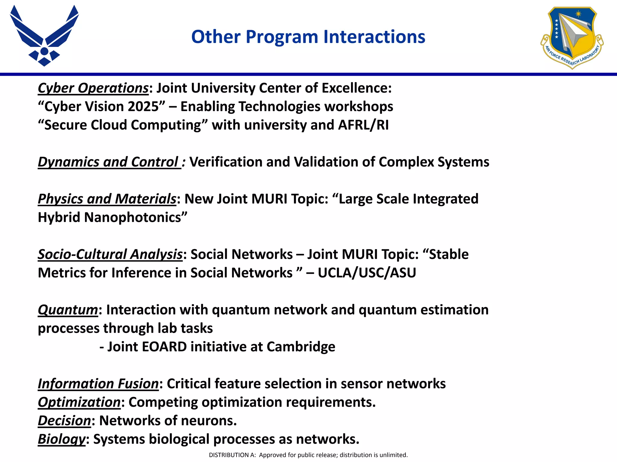 DISTRIBUTION A: Approved for public release; distribution is unlimited.
Cyber Operations: Joint University Center of Excellence:
“Cyber Vision 2025” – Enabling Technologies workshops
“Secure Cloud Computing” with university and AFRL/RI
Dynamics and Control : Verification and Validation of Complex Systems
Physics and Materials: New Joint MURI Topic: “Large Scale Integrated
Hybrid Nanophotonics”
Socio-Cultural Analysis: Social Networks – Joint MURI Topic: “Stable
Metrics for Inference in Social Networks ” – UCLA/USC/ASU
Quantum: Interaction with quantum network and quantum estimation
processes through lab tasks
- Joint EOARD initiative at Cambridge
Information Fusion: Critical feature selection in sensor networks
Optimization: Competing optimization requirements.
Decision: Networks of neurons.
Biology: Systems biological processes as networks.
Other Program Interactions
 