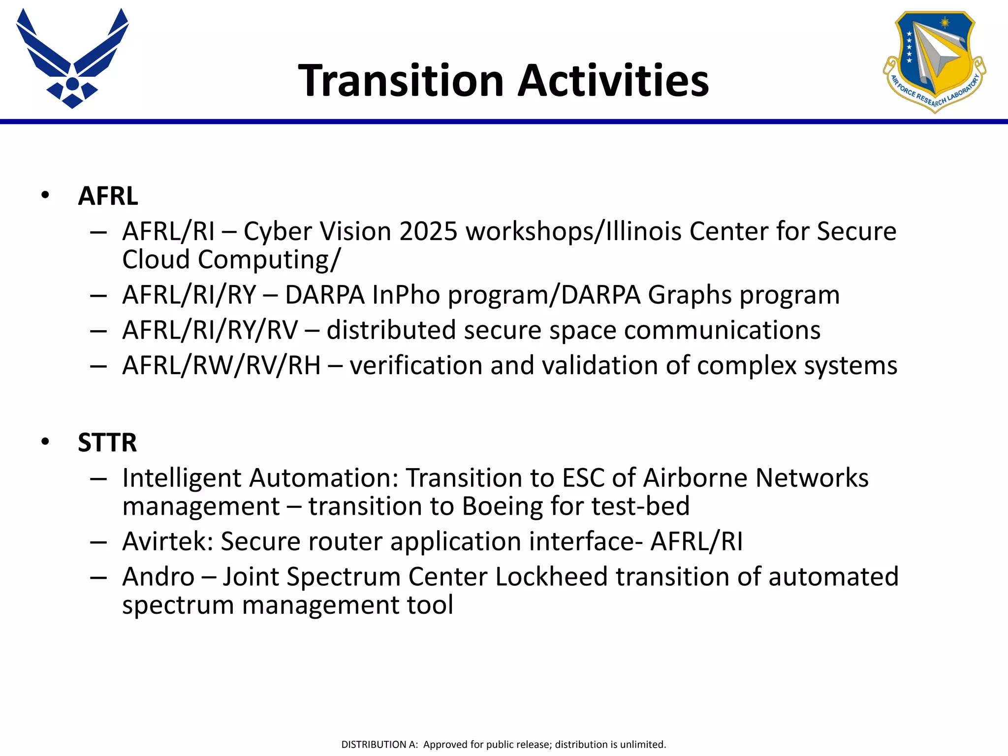 DISTRIBUTION A: Approved for public release; distribution is unlimited.
Transition Activities
• AFRL
– AFRL/RI – Cyber Vision 2025 workshops/Illinois Center for Secure
Cloud Computing/
– AFRL/RI/RY – DARPA InPho program/DARPA Graphs program
– AFRL/RI/RY/RV – distributed secure space communications
– AFRL/RW/RV/RH – verification and validation of complex systems
• STTR
– Intelligent Automation: Transition to ESC of Airborne Networks
management – transition to Boeing for test-bed
– Avirtek: Secure router application interface- AFRL/RI
– Andro – Joint Spectrum Center Lockheed transition of automated
spectrum management tool
 