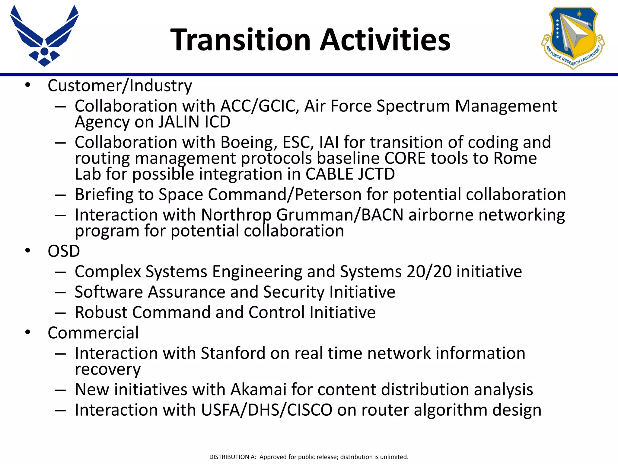 DISTRIBUTION A: Approved for public release; distribution is unlimited.
Transition Activities
• Customer/Industry
– Collaboration with ACC/GCIC, Air Force Spectrum Management
Agency on JALIN ICD
– Collaboration with Boeing, ESC, IAI for transition of coding and
routing management protocols baseline CORE tools to Rome
Lab for possible integration in CABLE JCTD
– Briefing to Space Command/Peterson for potential collaboration
– Interaction with Northrop Grumman/BACN airborne networking
program for potential collaboration
• OSD
– Complex Systems Engineering and Systems 20/20 initiative
– Software Assurance and Security Initiative
– Robust Command and Control Initiative
• Commercial
– Interaction with Stanford on real time network information
recovery
– New initiatives with Akamai for content distribution analysis
– Interaction with USFA/DHS/CISCO on router algorithm design
 