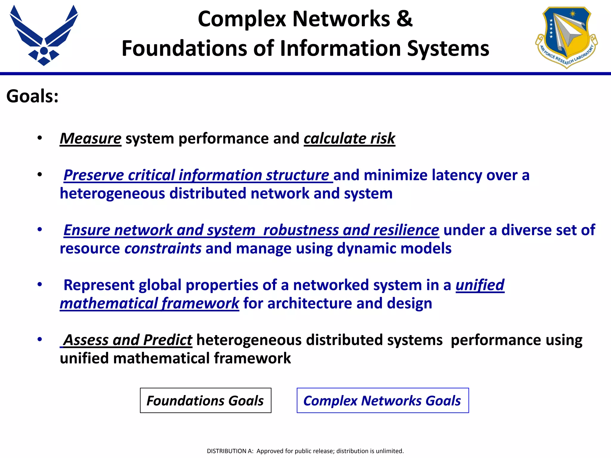 DISTRIBUTION A: Approved for public release; distribution is unlimited.
Goals:
• Measure system performance and calculate risk
• Preserve critical information structure and minimize latency over a
heterogeneous distributed network and system
• Ensure network and system robustness and resilience under a diverse set of
resource constraints and manage using dynamic models
• Represent global properties of a networked system in a unified
mathematical framework for architecture and design
• Assess and Predict heterogeneous distributed systems performance using
unified mathematical framework
Complex Networks &
Foundations of Information Systems
Foundations Goals Complex Networks Goals
 