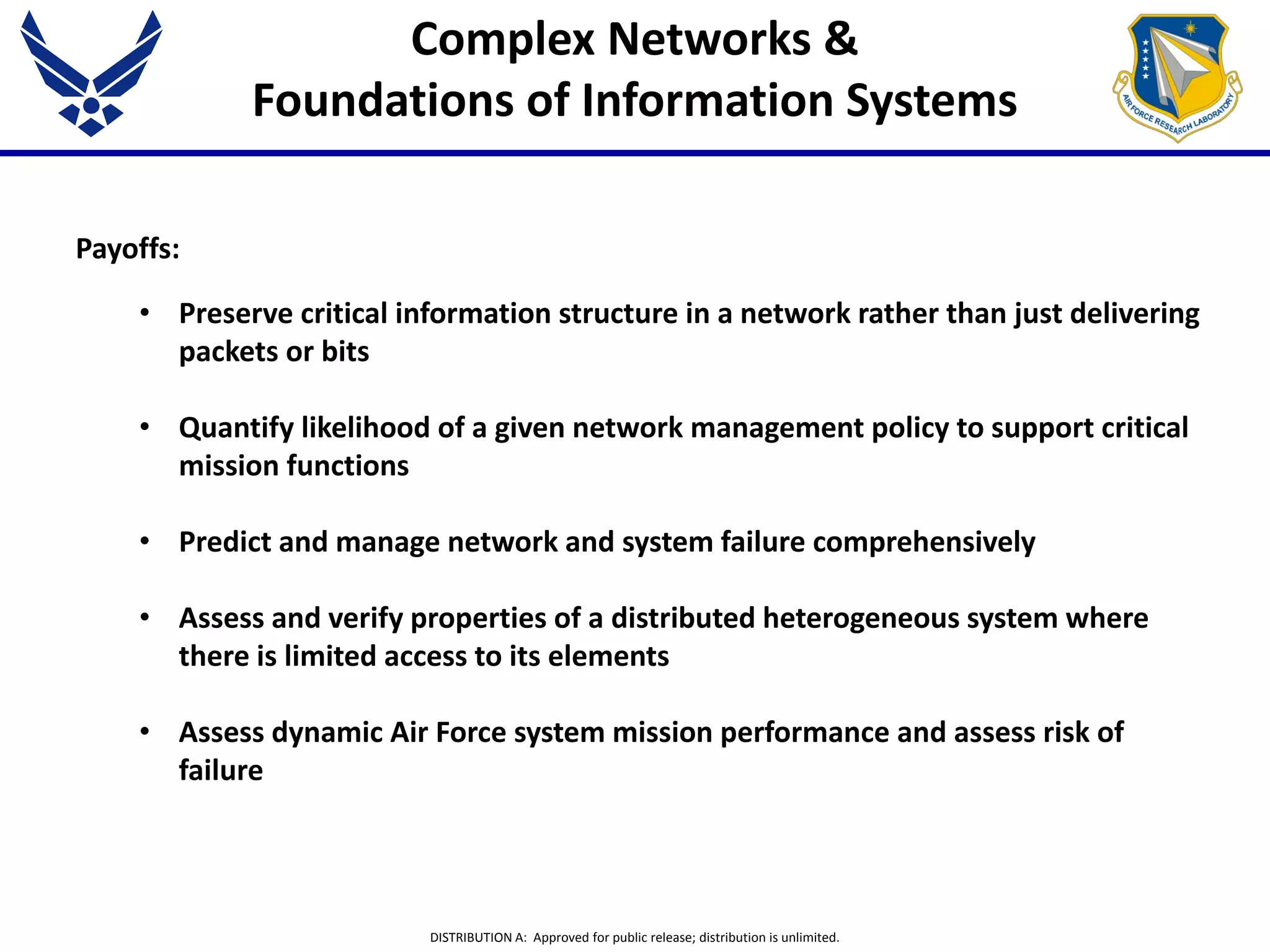 DISTRIBUTION A: Approved for public release; distribution is unlimited.
Complex Networks &
Foundations of Information Systems
Payoffs:
• Preserve critical information structure in a network rather than just delivering
packets or bits
• Quantify likelihood of a given network management policy to support critical
mission functions
• Predict and manage network and system failure comprehensively
• Assess and verify properties of a distributed heterogeneous system where
there is limited access to its elements
• Assess dynamic Air Force system mission performance and assess risk of
failure
 