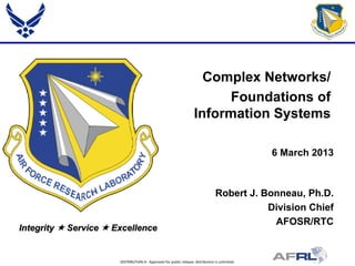 DISTRIBUTION A: Approved for public release; distribution is unlimited.
Integrity  Service  Excellence
Complex Networks/
Foundations of
Information Systems
6 March 2013
Robert J. Bonneau, Ph.D.
Division Chief
AFOSR/RTC
 