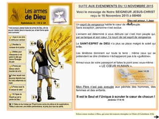 Ephésiens 6 : 10 à 18
Un esprit de vengeance habite le cœur de mon peuple.
Sans exception, personne n’est exclue.
L’ennemi est déterminé à vous détruire car c’est mon peuple qui,
par sa langue et son cœur, l’a nourri de cet esprit de vengeance.
Le SAINT-ESPRIT de DIEU n’a plus sa place malgré le soleil qui
brille.
Les ténèbres dominent sur toute la terre ; même ceux qui se
prétendent se dire chrétiens n’échapperont pas à la «guillotine».
Armez-vous de votre passeport et faites le point avec vous-même :
« LE CŒUR HUMAIN ».
Mon Père n’est pas aveugle aux péchés des hommes, des
femmes et des enfants.
Il est le Seul et l’Unique à scruter le cœur de chacun !
Jérémie 17:9-10
Dieu est amour. 1 Jean
4 : 8
Grâces soient rendues à Dieu, qui nous fait toujours triompher en Christ (2 Corinthiens 2:14)
Jean 14:26
 