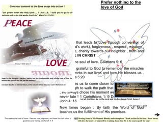 The road that leads to Love through conversion of
heart (God's work), forgiveness , respect , wisdom ,
obedience, charity towards our neighbor , truth and
... FORCE IN CHRIST .
Faith is the soul of love. Galatians 5: 6
Let us be grateful to God to remember the miracles
that He works in our lives and how He blesses us .
Ephesians 5:20
God invites us to come closer to Him and gives us
the strength to walk the path that is pleasing to Him
; He always chose his moment well ; It's never early,
never late ! 1 Corinthians 1: 9 Do not be afraid ! 1
John 4: 18
New times began : By faith the Word of God
teaches us the fulfillment of His promises.
God covers us with His Mercy and we Coat
Give your consent to the Love snaps into action !
"Get power when the Holy Spirit ... ! "Acts 1.8. "I told you to go to all
nations and to do the works that I do," Mark 16 : 15-18 .
Prefer nothing to the
love of God
EACE
LOVE
Hope in the Almighty , perfect fidelity and the inexhaustible and infinite Love of God for
without His grace in our life, we are nothing !
Live each day for an eternal future, some value in Christ Jesus our Lord ! Romans 6:23
Thus spake the Lord of hosts : Execute true judgment, and have for each other 's
goodness and mercy . Zechariah 7: 9
Let all the Glory be to the Lord and His Son Jesus Christ. Amen !
On January 7, 2016
Viewing Jesus in His Wounds Bloody and triumphant ! Look at him in his face : Jesus burns
with love for you! Let yourself by washing Jesus that He is the source path for you!
Jesus, I love you !
 