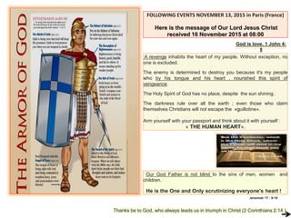 FOLLOWING EVENTS NOVEMBER 13, 2015 in Paris (France)
Here is the message of Our Lord Jesus Christ
received 16 November 2015 at 08:00
God is love. 1 John 4:
8
A revenge inhabits the heart of my people. Without exception, no
one is excluded.
The enemy is determined to destroy you because it's my people
who by his tongue and his heart , nourished this spirit of
vengeance.
The Holy Spirit of God has no place, despite the sun shining .
The darkness rule over all the earth ; even those who claim
themselves Christians will not escape the «guillotine».
Arm yourself with your passport and think about it with yourself :
« THE HUMAN HEART».
Our God Father is not blind to the sins of men, women and
children.
He is the One and Only scrutinizing everyone's heart !
Thanks be to God, who always leads us in triumph in Christ (2 Corinthians 2:14 )
Jeremiah 17 : 9-10
 